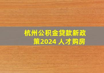 杭州公积金贷款新政策2024 人才购房